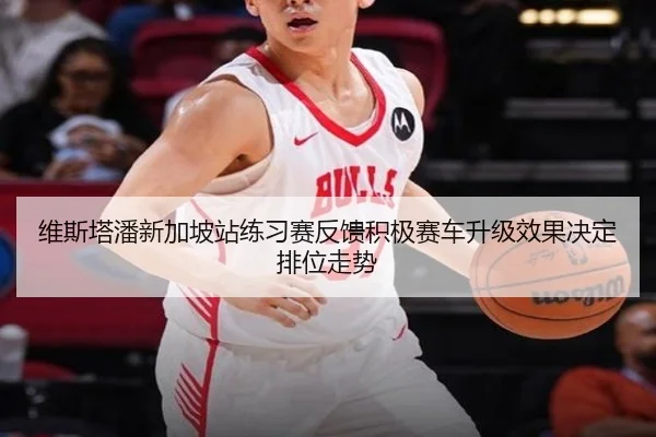 维斯塔潘新加坡站练习赛反馈积极赛车升级效果决定排位走势